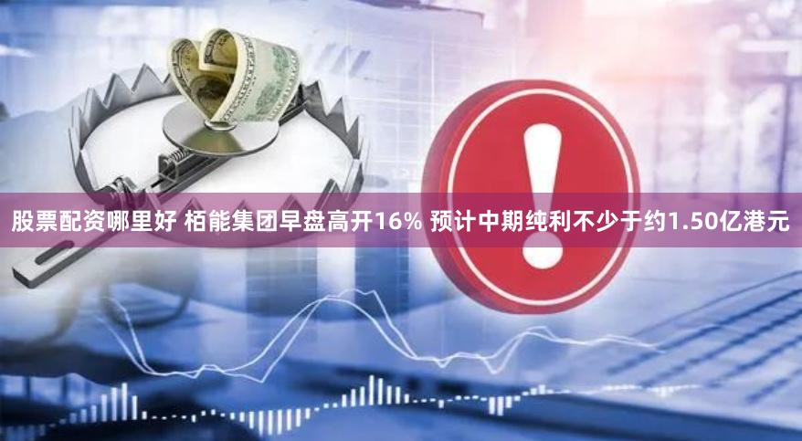 股票配资哪里好 栢能集团早盘高开16% 预计中期纯利不少于约1.50亿港元