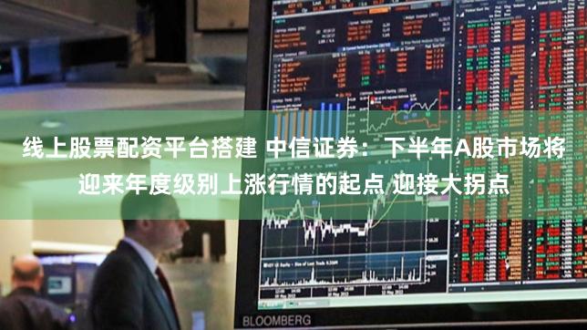 线上股票配资平台搭建 中信证券：下半年A股市场将迎来年度级别上涨行情的起点 迎接大拐点