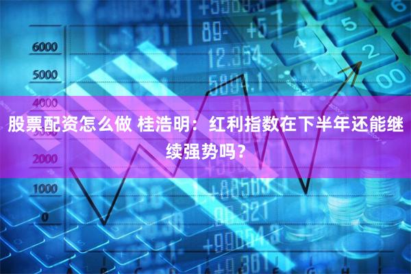 股票配资怎么做 桂浩明：红利指数在下半年还能继续强势吗？