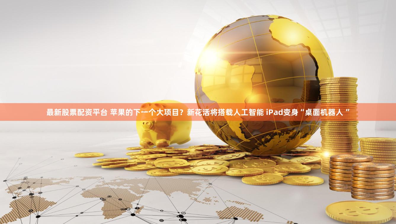 最新股票配资平台 苹果的下一个大项目？新花活将搭载人工智能 iPad变身“桌面机器人 ”