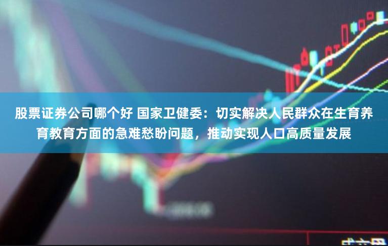 股票证券公司哪个好 国家卫健委：切实解决人民群众在生育养育教育方面的急难愁盼问题，推动实现人口高质量发展