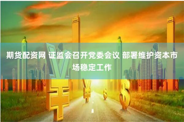 期货配资网 证监会召开党委会议 部署维护资本市场稳定工作