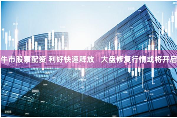 牛市股票配资 利好快速释放   大盘修复行情或将开启