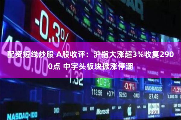 配资短线炒股 A股收评：沪指大涨超3%收复2900点 中字头板块掀涨停潮