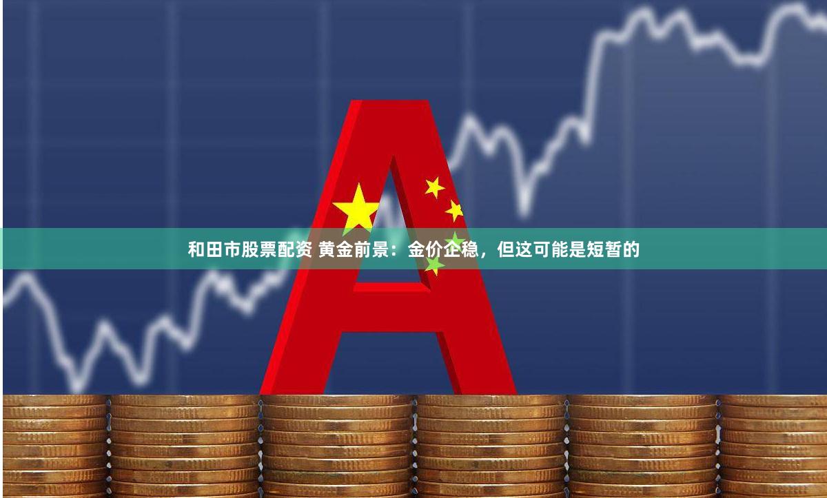 和田市股票配资 黄金前景：金价企稳，但这可能是短暂的
