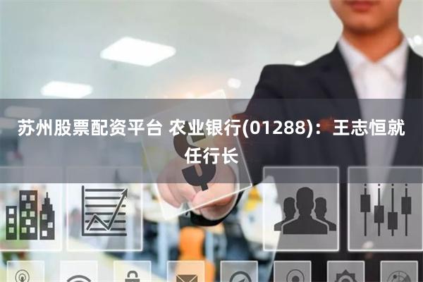 苏州股票配资平台 农业银行(01288)：王志恒就任行长
