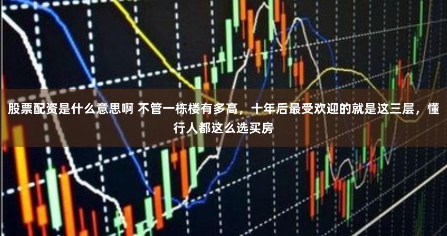 股票配资是什么意思啊 不管一栋楼有多高,十年后最受欢迎的就是这三层,懂行人都这么选买房