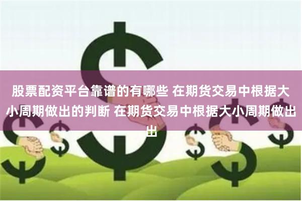 股票配资平台靠谱的有哪些 在期货交易中根据大小周期做出的判断 在期货交易中根据大小周期做出