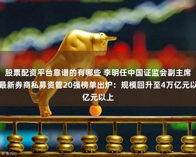 股票配资平台靠谱的有哪些 李明任中国证监会副主席；最新券商私募资管20强榜单出炉：规模回升至4万亿元以上