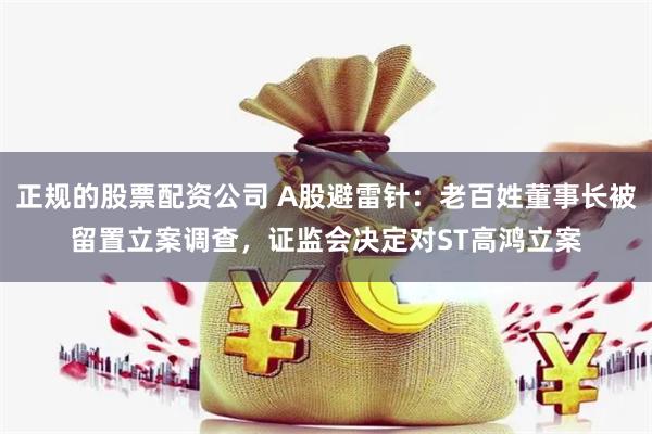 正规的股票配资公司 A股避雷针：老百姓董事长被留置立案调查，证监会决定对ST高鸿立案