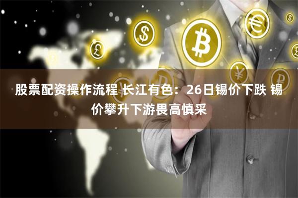 股票配资操作流程 长江有色：26日锡价下跌 锡价攀升下游畏高慎采