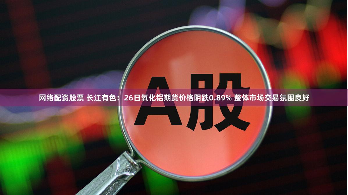 网络配资股票 长江有色：26日氧化铝期货价格阴跌0.89% 整体市场交易氛围良好