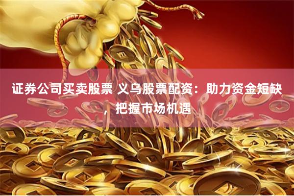 证券公司买卖股票 义乌股票配资：助力资金短缺，把握市场机遇