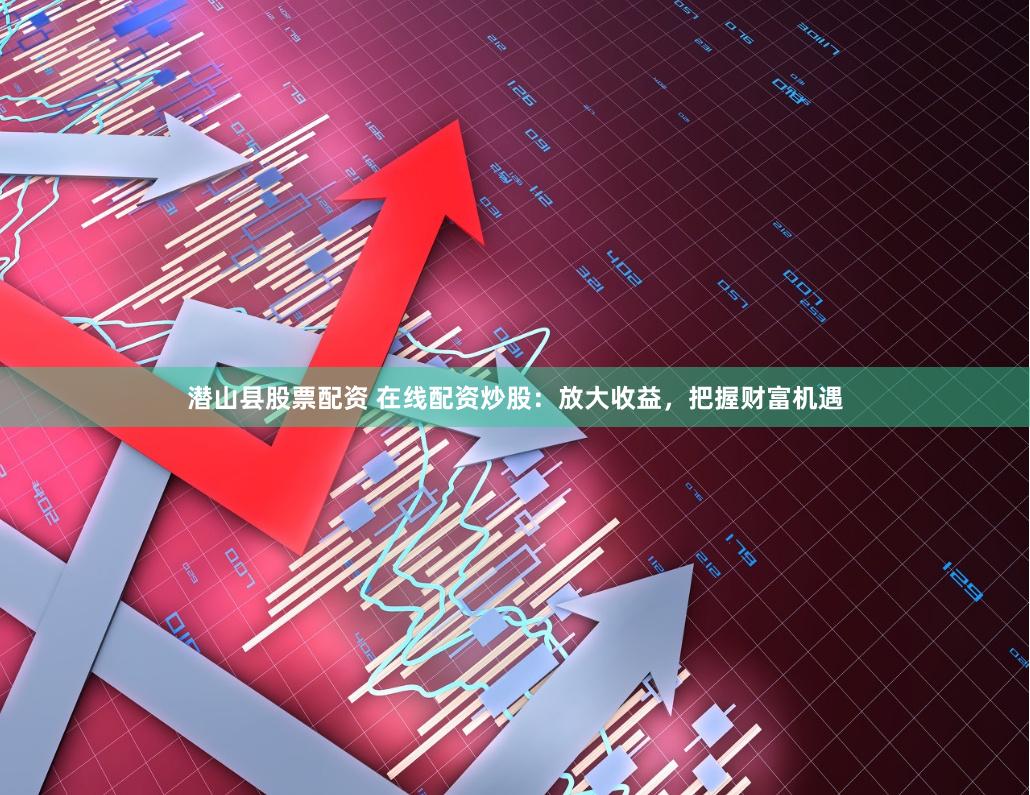 潜山县股票配资 在线配资炒股：放大收益，把握财富机遇