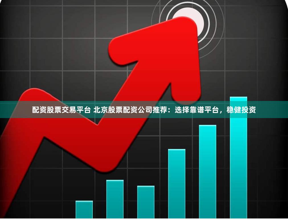 配资股票交易平台 北京股票配资公司推荐：选择靠谱平台，稳健投资
