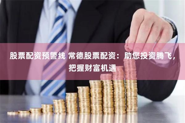 股票配资预警线 常德股票配资：助您投资腾飞，把握财富机遇