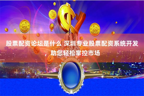 股票配资论坛是什么 深圳专业股票配资系统开发，助您轻松掌控市场