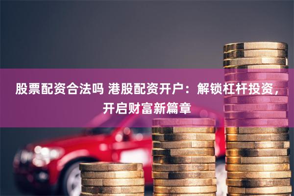股票配资合法吗 港股配资开户：解锁杠杆投资，开启财富新篇章