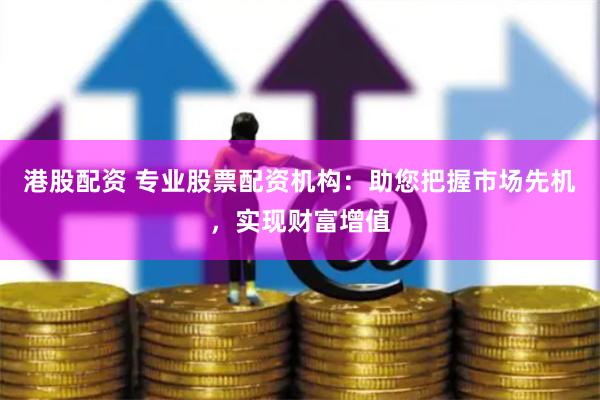 港股配资 专业股票配资机构：助您把握市场先机，实现财富增值