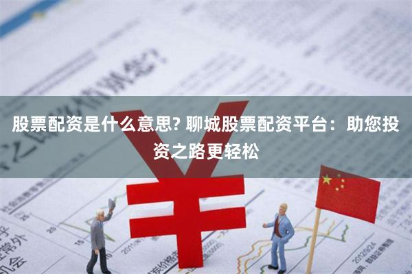 股票配资是什么意思? 聊城股票配资平台：助您投资之路更轻松