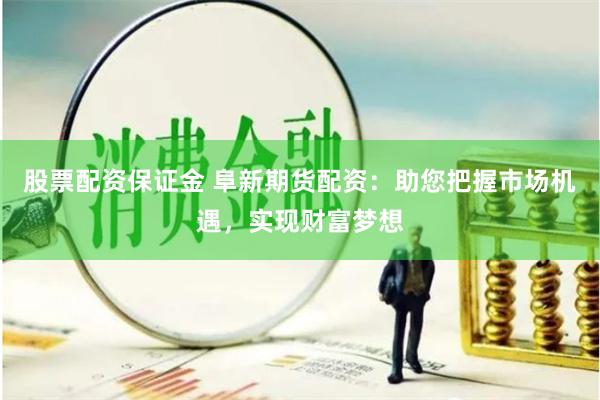 股票配资保证金 阜新期货配资：助您把握市场机遇，实现财富梦想