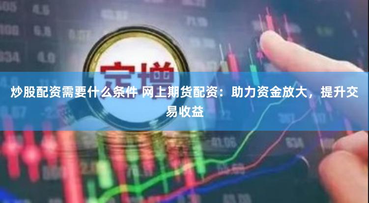 炒股配资需要什么条件 网上期货配资：助力资金放大，提升交易收益