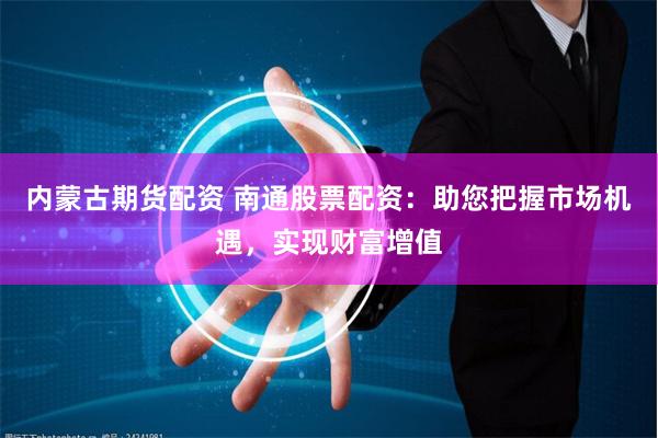 内蒙古期货配资 南通股票配资：助您把握市场机遇，实现财富增值