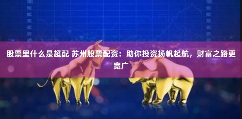 股票里什么是超配 苏州股票配资：助你投资扬帆起航，财富之路更宽广