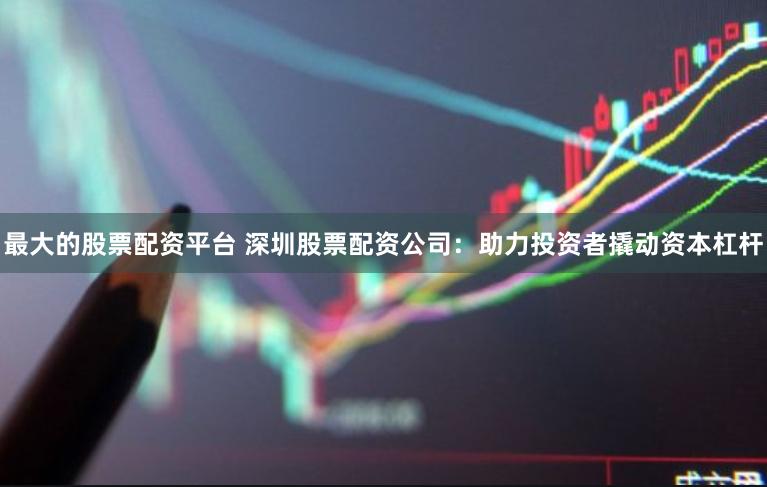 最大的股票配资平台 深圳股票配资公司：助力投资者撬动资本杠杆