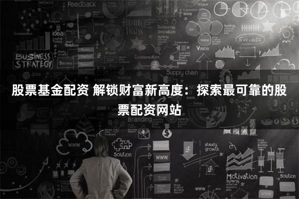 股票基金配资 解锁财富新高度：探索最可靠的股票配资网站
