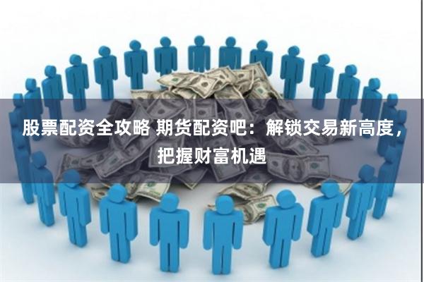 股票配资全攻略 期货配资吧：解锁交易新高度，把握财富机遇