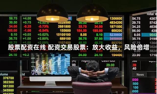 股票配资在线 配资交易股票：放大收益，风险倍增