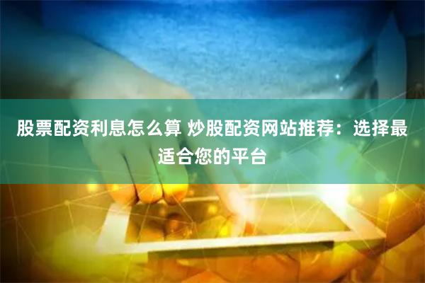 股票配资利息怎么算 炒股配资网站推荐：选择最适合您的平台