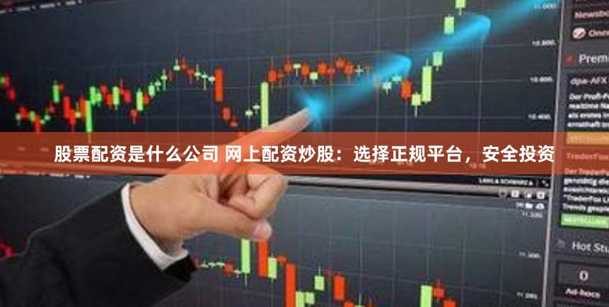 股票配资是什么公司 网上配资炒股：选择正规平台，安全投资