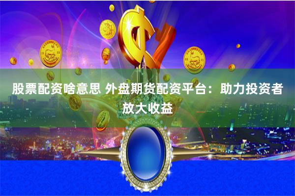 股票配资啥意思 外盘期货配资平台：助力投资者放大收益