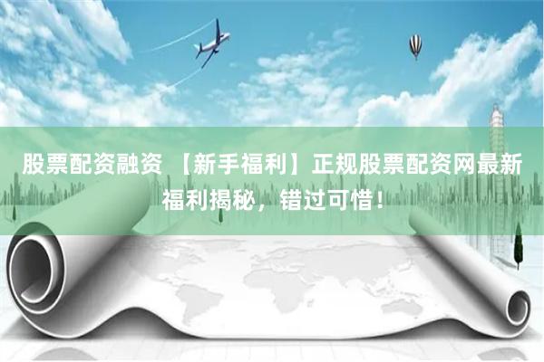 股票配资融资 【新手福利】正规股票配资网最新福利揭秘，错过可惜！