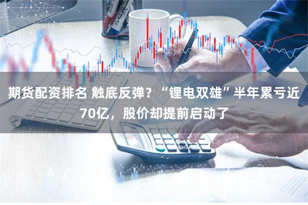 期货配资排名 触底反弹？“锂电双雄”半年累亏近70亿，股价却提前启动了