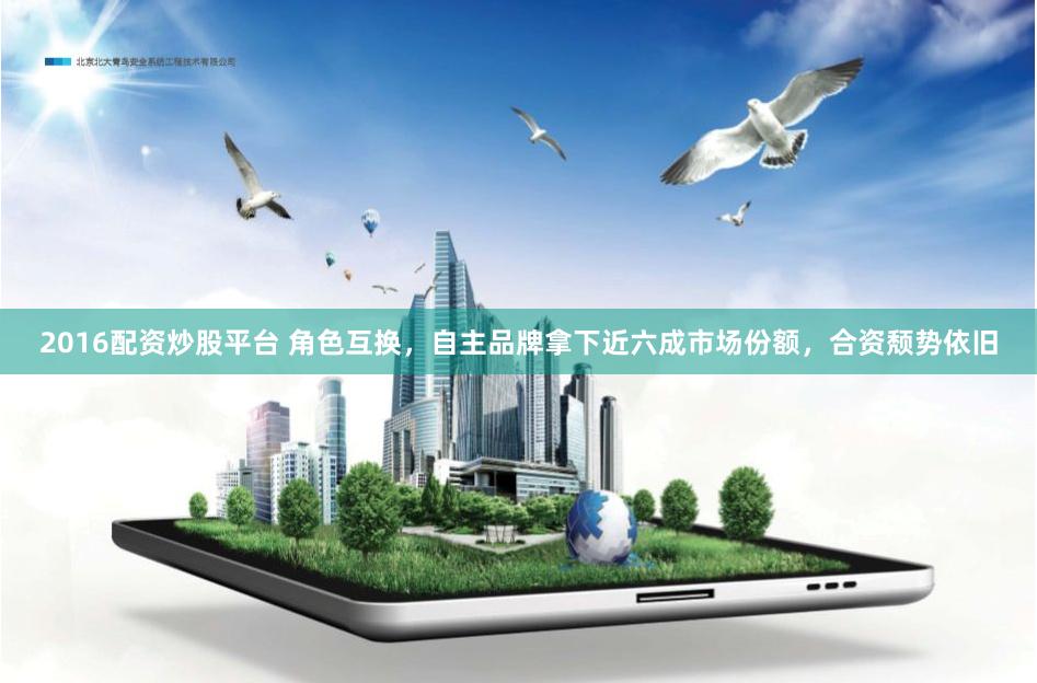 2016配资炒股平台 角色互换，自主品牌拿下近六成市场份额，合资颓势依旧