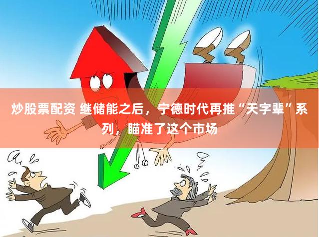 炒股票配资 继储能之后，宁德时代再推“天字辈”系列，瞄准了这个市场
