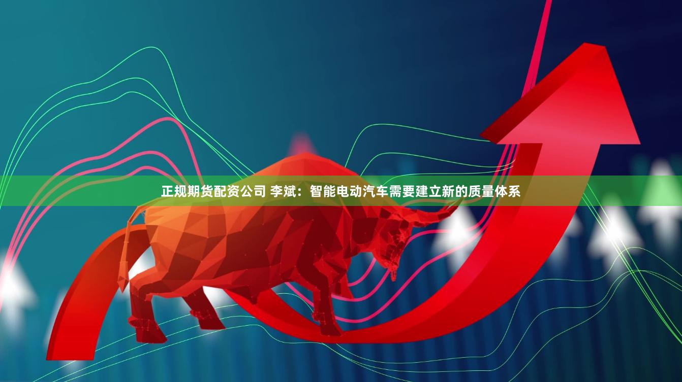 正规期货配资公司 李斌：智能电动汽车需要建立新的质量体系
