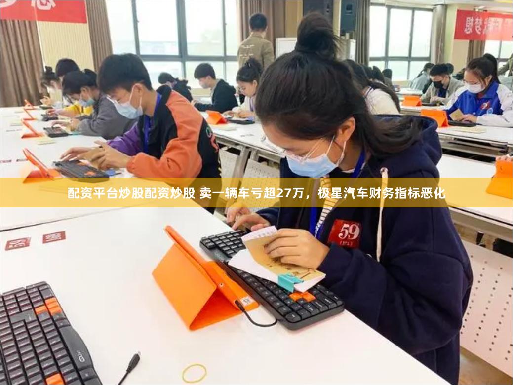 配资平台炒股配资炒股 卖一辆车亏超27万，极星汽车财务指标恶化