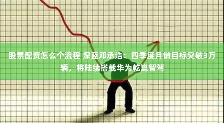 股票配资怎么个流程 深蓝邓承浩：四季度月销目标突破3万辆，将陆续搭载华为乾崑智驾