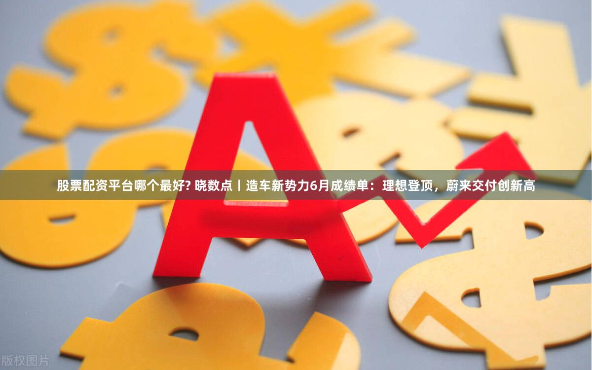 股票配资平台哪个最好? 晓数点丨造车新势力6月成绩单：理想登顶，蔚来交付创新高