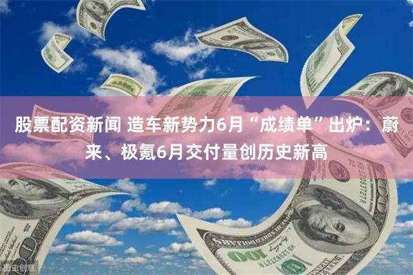 股票配资新闻 造车新势力6月“成绩单”出炉：蔚来、极氪6月交付量创历史新高