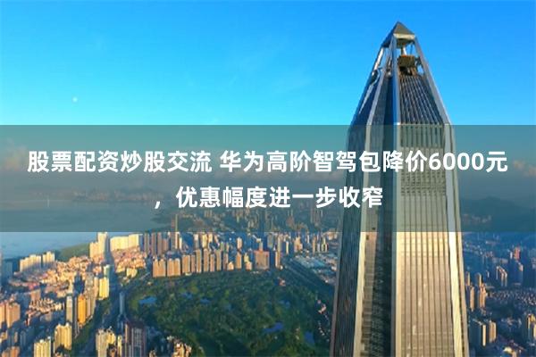 股票配资炒股交流 华为高阶智驾包降价6000元，优惠幅度进一步收窄