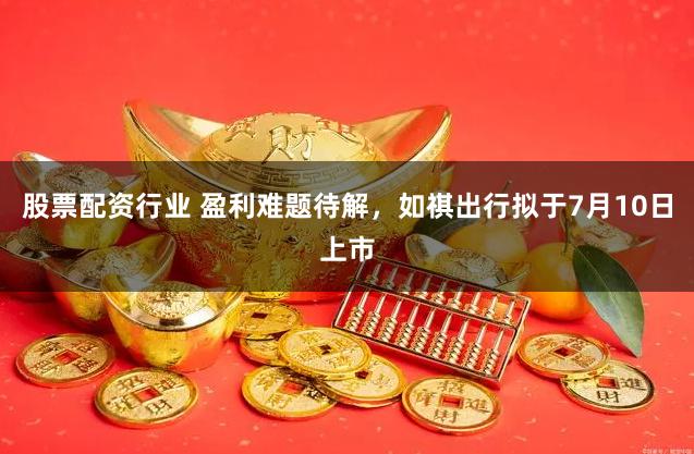 股票配资行业 盈利难题待解，如祺出行拟于7月10日上市