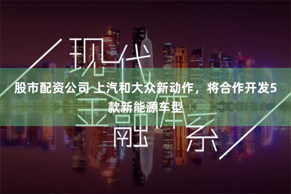 股市配资公司 上汽和大众新动作，将合作开发5款新能源车型