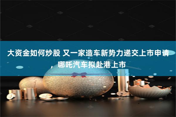 大资金如何炒股 又一家造车新势力递交上市申请，哪吒汽车拟赴港上市