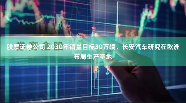 股票证卷公司 2030年销量目标30万辆，长安汽车研究在欧洲布局生产基地