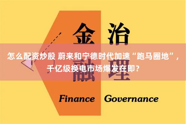 怎么配资炒股 蔚来和宁德时代加速“跑马圈地”，千亿级换电市场爆发在即？